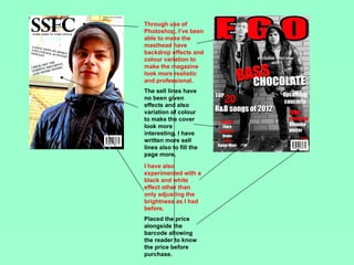 Through use of
Photoshop, I’ve been
able to make the
masthead have
backdrop effects and
colour variation to
make the magazine
look more realistic
and professional.
The sell lines have
no been given
effects and also
variation of colour
to make the cover
look more
interesting. I have
written more sell
lines also to fill the
page more.
I have also
experimented with a
black and white
effect other than
only adjusting the
brightness as I had
before.
Placed the price
alongside the
barcode allowing
the reader to know
the price before
purchase.
 