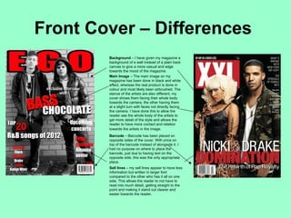 Front Cover – Differences
        Background – I have given my magazine a
        background of a wall instead of a plain back
        canvas to give a more casual and edge
        towards the mood of the magazine.
        Main Image – The main image on my
        magazine has been done in black and white
        effect, whereas the real product is done in
        colour and most likely been airbrushed. The
        stance of the artists are also different, my
        cover shows them facing their whole body
        towards the camera, the other having them
        at a slight turn with faces not directly facing
        the camera. I have done this to allow the
        reader see the whole body of the artists to
        get more detail of the style and allows the
        reader to have more contact and relation
        towards the artists in the image.
        Barcode – Barcode has been placed on
        opposite sides of the cover. With price on
        top of the barcode instead of alongside it. I
        had no purpose on where to place the
        barcode, just due to having text on the
        opposite side, this was the only appropriate
        place.
        Sell lines – my sell lines appear to have less
        information but written in larger font
        compared to the other who has it all on one
        side. This allows the reader to not have to
        read into much detail, getting straight to the
        point and making it stand out clearer and
        easier towards the reader.
 
