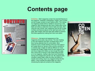 Contents page
 Similarities – Both magazines contain the essential features to
 the magazine, masthead, subheadings, images, issue number
 and list of page numbers to each feature within. This making
 my magazine include what is needed to account for a real
 magazine. Both backgrounds also have a faded effect using
 black and white to create this mood of style and class. Also
 using the rule of thirds, both magazines have the list of page
 numbers and features placed on the right hand side of the
 page. Both images used have also been edited to enhance
 the artists appearance making them look more stylish.


 Differences – the layout and appearance of the
 magazines show quite a big contrast. The main heading
 on the real magazine has been countered down onto 3
 lines having separate lines for some letters. Mine
 however is just a simple heading at the top of the page to
 let it easily stand out, giving a more common structure to
 a contents page. Images as well are different as I have
 included two smaller images whist the real magazine has
 one focus image which takes up near enough the page,
 this is done due to having to main artists being focused
 on in my magazine, making it also look more interesting
 having more images than just the one. My magazine also
 included a editors letter unlike the other and seems to
 include more writing. Due to my magazine being the first
 edition, I have included the editors letter as a way of
 introducing the style and contents of the magazine.
 