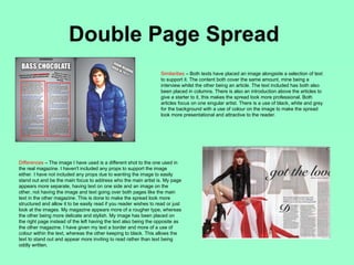 Double Page Spread
                                                                    Similarities – Both texts have placed an image alongside a selection of text
                                                                    to support it. The content both cover the same amount, mine being a
                                                                    interview whilst the other being an article. The text included has both also
                                                                    been placed in columns. There is also an introduction above the articles to
                                                                    give a starter to it, this makes the spread look more professional. Both
                                                                    articles focus on one singular artist. There is a use of black, white and grey
                                                                    for the background with a use of colour on the image to make the spread
                                                                    look more presentational and attractive to the reader.




Differences – The image I have used is a different shot to the one used in
the real magazine. I haven't included any props to support the image
either. I have not included any props due to wanting the image to easily
stand out and be the main focus to address who the main artist is. My page
appears more separate, having text on one side and an image on the
other, not having the image and text going over both pages like the main
text in the other magazine. This is done to make the spread look more
structured and allow it to be easily read if you reader wishes to read or just
look at the images. My magazine appears more of a rougher type, whereas
the other being more delicate and stylish. My image has been placed on
the right page instead of the left having the text also being the opposite as
the other magazine. I have given my text a border and more of a use of
colour within the text, whereas the other keeping to black. This allows the
text to stand out and appear more inviting to read rather than text being
oddly written.
 