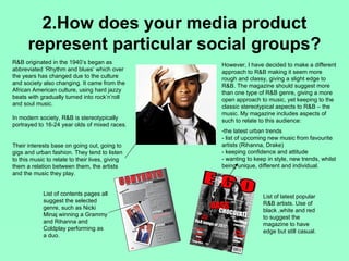 2.How does your media product
      represent particular social groups?
R&B originated in the 1940’s began as            However, I have decided to make a different
abbreviated ‘Rhythm and blues’ which over        approach to R&B making it seem more
the years has changed due to the culture         rough and classy, giving a slight edge to
and society also changing. It came from the      R&B. The magazine should suggest more
African American culture, using hard jazzy       than one type of R&B genre, giving a more
beats with gradually turned into rock’n’roll     open approach to music, yet keeping to the
and soul music.                                  classic stereotypical aspects to R&B – the
                                                 music. My magazine includes aspects of
In modern society, R&B is stereotypically        such to relate to this audience:
portrayed to 16-24 year olds of mixed races.
                                                 -the latest urban trends
                                                 - list of upcoming new music from favourite
Their interests base on going out, going to      artists (Rihanna, Drake)
gigs and urban fashion. They tend to listen      - keeping confidence and attitude
to this music to relate to their lives, giving   - wanting to keep in style, new trends, whilst
them a relation between them, the artists        being unique, different and individual.
and the music they play.


            List of contents pages all                           List of latest popular
            suggest the selected                                 R&B artists. Use of
            genre, such as Nicki                                 black ,white and red
            Minaj winning a Grammy                               to suggest the
            and Rihanna and                                      magazine to have
            Coldplay performing as                               edge but still casual.
            a duo.
 