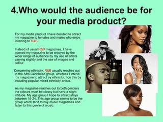 4.Who would the audience be for
     your media product?
For my media product I have decided to attract
my magazine to females and males who enjoy
listening to R&B.

Instead of usual R&B magazines, I have
opened my magazine to be enjoyed by the
wider range of audience by my use of artists
varying slightly and the use of images and
colour.

Concerning ethnicity, R&B usually reaches out
to the Afro-Caribbean group, whereas I intend
my magazine to attract ay ethnicity. I do this by
including popular mixed ethnicity artists.

As my magazine reaches out to both genders
the colours must be classy but have a slight
attitude. My age group I hope to attract stays
between 16-24. This age group seems to be the
group which tend to buy music magazines and
listen to this genre of music.
 