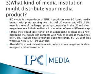 IPC media is the producer of NME, it produces over 60 iconic media brands, with print reaching two thirds of UK women and 42% of UK men. It is one of the largest printing companies in the UK and their magazines reach their audience in a number of many different ways. I think they would take “tonic” on as a magazine because it’s a new magazine that would not compete with NME as much as magazines like Q do. It would have a younger audience range, 15- 20 year olds where as NME is 17- 30 year olds. Also NME is about mainstream acts, where as my magazine is about unsigned and unknown acts.3)What kind of media institution might distribute your media product? 