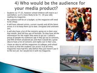 4) Who would be the audience for your media product? Students so 17-25, however school children will read it as I said before, so it’s more likely to be 15- 20 year olds reading my magazine. My audience will be on a budget, so the magazine will need to be cheap. It will have relevant artists, current sounds and all the latest artists in it to keep them up to date. Unsigned and unknown acts. It will also have a list of the concerts going on in their area that month. And full line ups of festivals. So they have all the information for the nights they want to go out. I asked a group of people my audiences age if they go out to concerts, and 90% of them answered yes and that it would be a great idea to have a list of concerts and nights out in their area. I have an idea to sell the magazines to colleges and school to stock so that the students can access it at all times, magazines have had this idea before they just haven’t put it to the test yet. So I would test it with my magazine. 