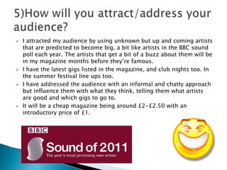 I attracted my audience by using unknown but up and coming artists that are predicted to become big, a bit like artists in the BBC sound poll each year. The artists that get a bit of a buzz about them will be in my magazine months before they’re famous. I have the latest gigs listed in the magazine, and club nights too. In the summer festival line ups too. I have addressed the audience with an informal and chatty approach but influence them with what they think, telling them what artists are good and which gigs to go to. It will be a cheap magazine being around £2-£2.50 with an introductory price of £1.5)How will you attract/address your audience?