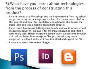 I learnt how to use Photoshop, and the improvement from my school magazine to my music magazine is a lot. I had never used it before this project and now I feel confident enough to be able to use the basic tools and would happily learn more about it. I also learnt how to use InDesign but I could not use it for my school magazine, however I did use it for my music magazine and I felt it went really well. School magazine design didn’t upload onto blogger as I had not learnt how to export files yet, but with my music magazine I explored and learnt how to upload and export the files. I have also learnt how to use blogger. 6) What have you learnt about technologies from the process of constructing this product?