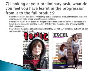 I feel I have learnt how to use Photoshop better to create a product that looks like a real media product not a cheap unprofessional imitation. I feel I have learnt more about the magazine business and how hard it is to create and break a new magazine as many readers only buy one magazine and are very loyal to their magazines. I have learnt magazine conventions and that they are not easy to follow, but with a bit of work you can make it work. 7) Looking at your preliminary task, what do you feel you have learnt in the progression from it to the full product?