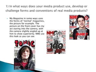 1) In what ways does your media product use, develop or challenge forms and conventions of real media products?My Magazine in some ways uses the forms of “normal” magazines, the picture for example. The picture on the front cover has my act staring into the camera, with the camera slightly angled up at him to show superiority. NME use this look as you can see 
