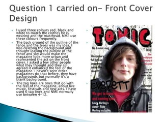 Question 1 carried on- Front Cover DesignI used three colours red, black and white to match the clothes he is wearing and the masthead. NME use these colours frequently. The back ground of the outline of the fence and the trees was my idea, I was deleting the background and thought leaving the outline of the fence and sky would make the magazine look more urban and represented the act on the front cover. I asked a few other people what they thought and they all agreed it enhanced the feel of the magazine. I haven’t seen other magazines do that before, they have backgrounds but normally it’s a blank background. The tag lines are ones that go with the feel of the magazine, about live music, festivals and new acts. I have used 6 tag lines and NME normally use between 4-12. I used three colours red, black and white to match the clothes he is wearing and the masthead. NME use these colours frequently. The back ground of the outline of the fence and the trees was my idea, I was deleting the background and thought leaving the outline of the fence and sky would make the magazine look more urban and represented the act on the front cover. I asked a few other people what they thought and they all agreed it enhanced the feel of the magazine. I haven’t seen other magazines do that before, they have backgrounds but normally it’s a blank background. The tag lines are ones that go with the feel of the magazine, about live music, festivals and new acts. I have used 6 tag lines and NME normally use between 4-12. 