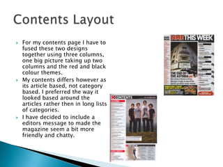 Contents LayoutFor my contents page I have to fused these two designs together using three columns, one big picture taking up two columns and the red and black colour themes.My contents differs however as its article based, not category based. I preferred the way it looked based around the articles rather then in long lists of categories. I have decided to include a editors message to made the magazine seem a bit more friendly and chatty. 