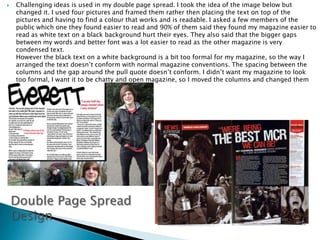 Challenging ideas is used in my double page spread. I took the idea of the image below but changed it. I used four pictures and framed them rather then placing the text on top of the pictures and having to find a colour that works and is readable. I asked a few members of the public which one they found easier to read and 90% of them said they found my magazine easier to read as white text on a black background hurt their eyes. They also said that the bigger gaps between my words and better font was a lot easier to read as the other magazine is very condensed text. However the black text on a white background is a bit too formal for my magazine, so the way I arranged the text doesn’t conform with normal magazine conventions. The spacing between the columns and the gap around the pull quote doesn’t conform. I didn’t want my magazine to look too formal, I want it to be chatty and open magazine, so I moved the columns and changed them around to get this feel back. Double Page Spread Design