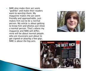 NME also make their act seem “godlike” and make their readers want to worship them. My magazine makes the act seem friendly and approachable, just makes him out to be a normal person. My article is about getting to know him and photos just show a normal person. That’s where my magazine and NME will differ, mine will be about normal people who are musicians just about to get signed or playing a few gigs, NME is about the big acts. 