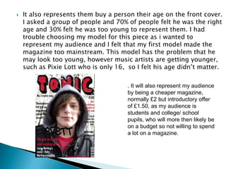 It also represents them buy a person their age on the front cover. I asked a group of people and 70% of people felt he was the right age and 30% felt he was too young to represent them. I had trouble choosing my model for this piece as i wanted to represent my audience and I felt that my first model made the magazine too mainstream. This model has the problem that he may look too young, however music artists are getting younger, such as Pixie Lott who is only 16,  so I felt his age didn’t matter.  . It will also represent my audience by being a cheaper magazine, normally £2 but introductory offer of £1.50, as my audience is students and college/ school pupils, who will more then likely be on a budgetso not willing to spend a lot on a magazine. 