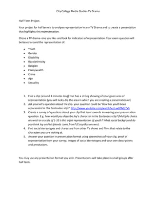 City College Media Studies TV Drama


Half Term Project.

Your project for half term is to analyse representation in any TV Drama and to create a presentation
that highlights this representation.

Chose a TV drama- one you like- and look for indicators of representation. Your exam question will
be based around the representation of:

        Youth
        Gender
        Disability
        Race/ethnicity
        Religion
        Class/wealth
        Crime
        Age
        Sexuality



    1. Find a clip (around 4 minutes long) that has a strong showing of your given area of
       representation. (you will lucky-dip the area in which you are creating a presentation on)
    2. Ask yourself a question about the clip- your question could be ‘How has youth been
       represented in this Eastenders clip?’ http://www.youtube.com/watch?v=ti-wLOMp7Vk
    3. Create a survey of questions about your clip that lean towards answering your presentation
       question. E.g. how would you describe Jay’s character in the Eastenders clip? (Multiple choice
       answer/ on a scale of 1-10 is this a fair representation of youth? What social background do
       you think Jay and his friends come from? (Essay Box answer).
    4. Find social stereotypes and characters from other TV shows and films that relate to the
       characters you are looking at.
    5. Answer your question in presentation format using screenshots of your clip, proof of
       representation from your survey, images of social stereotypes and your own descriptions
       and annotations.



You may use any presentation format you wish. Presentations will take place in small groups after
half term.
 