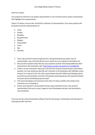 City College Media Studies TV Drama


Half Term Project.

Your project for half term is to analyse representation in any TV Drama and to create a presentation
that highlights this representation.

Chose a TV drama- one you like- and look for indicators of representation. Your exam question will
be based around the representation of:

        Youth
        Gender
        Disability
        Race/ethnicity
        Religion
        Class/wealth
        Crime
        Age
        Sexuality



    1. Find a clip (around 4 minutes long) that has a strong showing of your given area of
       representation. (you will lucky-dip the area in which you are creating a presentation on)
    2. Ask yourself a question about the clip- your question could be ‘How haveyouth& class been
       represented in this Eastenders clip?’ http://www.youtube.com/watch?v=ti-wLOMp7Vk
    3. Create a survey of questions about your clip that lean towards answering your presentation
       question. E.g. how would you describe Jay’s character in the Eastenders clip? (Multiple choice
       answer/ on a scale of 1-10 is this a fair representation of youth? What social background do
       you think Jay and his friends come from? (Essay Box answer)would you like Jayand his friends
       to be part of your friendship group and why?.
    4. Find social stereotypes and characters from other TV shows and films that relate to the
       characters you are looking at.
    5. Answer your question in presentation format using screenshots of your clip, proof of
       representation from your survey, images of social stereotypes and your own descriptions
       and annotations.



You must use the online presentation software Prezi for this project. Presentations will take place in
small groups after half term.
 