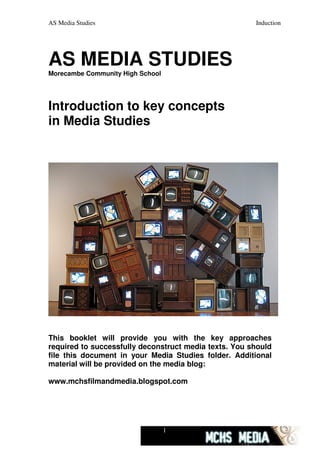AS Media Studies                                       Induction




AS MEDIA STUDIES
Morecambe Community High School




Introduction to key concepts
in Media Studies




This booklet will provide you with the key approaches
required to successfully deconstruct media texts. You should
file this document in your Media Studies folder. Additional
material will be provided on the media blog:

www.mchsfilmandmedia.blogspot.com




                                  1
 