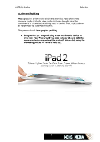 AS Media Studies                                                      Induction


   Audience Profiling

   Media producer are of course aware that there is a need or desire to
   consume media products. As a media producer, to understand the
   consumer is to understand what they need or desire. Then, a product can
   be ‘tailor made’ to suite that consumer.

   This process is call demographic profiling

      •   Imagine that you are producing a new multi-media device to
          rival the i-Pad. What would you need to know about a potential
          consumer before marketing this product? Make a list using the
          marketing picture for i-Pad to help you.




                                      5
 