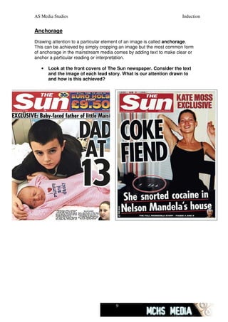 AS Media Studies                                                    Induction


Anchorage
Drawing attention to a particular element of an image is called anchorage.
This can be achieved by simply cropping an image but the most common form
of anchorage in the mainstream media comes by adding text to make clear or
anchor a particular reading or interpretation.

   •   Look at the front covers of The Sun newspaper. Consider the text
       and the image of each lead story. What is our attention drawn to
       and how is this achieved?




                                     9
 