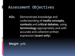Assessment Objectives
AO1 Demonstrate knowledge and
understanding of media concepts,
contexts and critical debates, using
terminology appropriately and with
accurate and coherent written
expression [exam only]
Weight 30%
 
