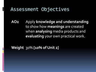 Assessment Objectives
AO2 Apply knowledge and understanding
to show how meanings are created
when analysing media products and
evaluating your own practical work.
Weight 30% [10% of Unit 2]
 