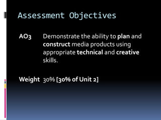 Assessment Objectives
AO3 Demonstrate the ability to plan and
construct media products using
appropriate technical and creative
skills.
Weight 30% [30% of Unit 2]
 