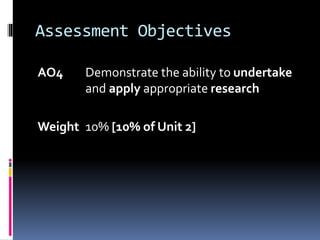 Assessment Objectives
AO4 Demonstrate the ability to undertake
and apply appropriate research
Weight 10% [10% of Unit 2]
 