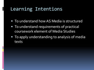 Learning Intentions
 To understand how AS Media is structured
 To understand requirements of practical
coursework element of Media Studies
 To apply understanding to analysis of media
texts
 