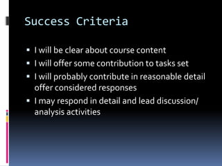Success Criteria
 I will be clear about course content
 I will offer some contribution to tasks set
 I will probably contribute in reasonable detail
offer considered responses
 I may respond in detail and lead discussion/
analysis activities
 