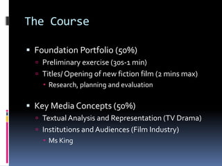 The Course
 Foundation Portfolio (50%)
 Preliminary exercise (30s-1 min)
 Titles/ Opening of new fiction film (2 mins max)
 Research, planning and evaluation
 Key Media Concepts (50%)
 Textual Analysis and Representation (TV Drama)
 Institutions and Audiences (Film Industry)
 Ms King
 