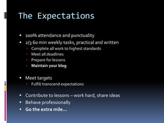 The Expectations
 100% attendance and punctuality
 2/3 60 min weekly tasks, practical and written
 Complete all work to highest standards
 Meet all deadlines
 Prepare for lessons
 Maintain your blog
 Meet targets
 Fulfil/ transcend expectations
 Contribute to lessons – work hard, share ideas
 Behave professionally
 Go the extra mile...
 
