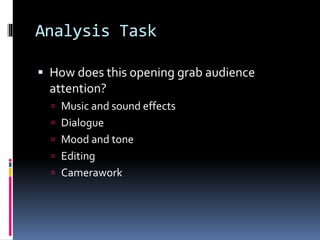 Analysis Task
 How does this opening grab audience
attention?
 Music and sound effects
 Dialogue
 Mood and tone
 Editing
 Camerawork
 