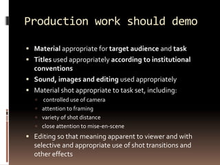 Production work should demo 
 Material appropriate for target audience and task 
 Titles used appropriately according to institutional 
conventions 
 Sound, images and editing used appropriately 
 Material shot appropriate to task set, including: 
 controlled use of camera 
 attention to framing 
 variety of shot distance 
 close attention to mise-en-scene 
 Editing so that meaning apparent to viewer and with 
selective and appropriate use of shot transitions and 
other effects 
 