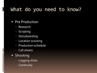 What do you need to know? 
 Pre Production 
 Research 
 Scripting 
 Storyboarding 
 Location scouting 
 Production schedule 
 Call sheets 
 Shooting 
 Logging shots 
 Continuity 
 