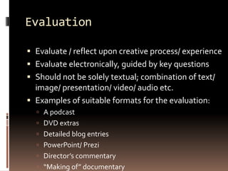 Evaluation 
 Evaluate / reflect upon creative process/ experience 
 Evaluate electronically, guided by key questions 
 Should not be solely textual; combination of text/ 
image/ presentation/ video/ audio etc. 
 Examples of suitable formats for the evaluation: 
 A podcast 
 DVD extras 
 Detailed blog entries 
 PowerPoint/ Prezi 
 Director’s commentary 
 “Making of” documentary 
 