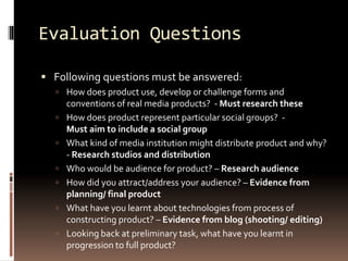 Evaluation Questions 
 Following questions must be answered: 
 How does product use, develop or challenge forms and 
conventions of real media products? - Must research these 
 How does product represent particular social groups? - 
Must aim to include a social group 
 What kind of media institution might distribute product and why? 
- Research studios and distribution 
 Who would be audience for product? – Research audience 
 How did you attract/address your audience? – Evidence from 
planning/ final product 
 What have you learnt about technologies from process of 
constructing product? – Evidence from blog (shooting/ editing) 
 Looking back at preliminary task, what have you learnt in 
progression to full product? 
 