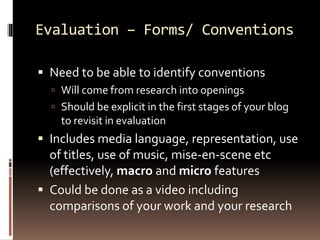 Evaluation – Forms/ Conventions 
 Need to be able to identify conventions 
 Will come from research into openings 
 Should be explicit in the first stages of your blog 
to revisit in evaluation 
 Includes media language, representation, use 
of titles, use of music, mise-en-scene etc 
(effectively, macro and micro features 
 Could be done as a video including 
comparisons of your work and your research 
 