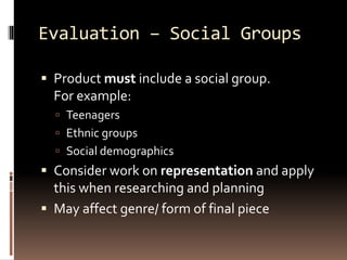 Evaluation – Social Groups 
 Product must include a social group. 
For example: 
 Teenagers 
 Ethnic groups 
 Social demographics 
 Consider work on representation and apply 
this when researching and planning 
 May affect genre/ form of final piece 
 