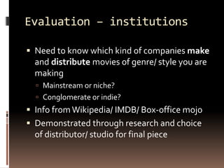 Evaluation – institutions 
 Need to know which kind of companies make 
and distribute movies of genre/ style you are 
making 
 Mainstream or niche? 
 Conglomerate or indie? 
 Info from Wikipedia/ IMDB/ Box-office mojo 
 Demonstrated through research and choice 
of distributor/ studio for final piece 
 