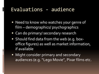 Evaluations - audience 
 Need to know who watches your genre of 
film – demographics/ psychographics 
 Can do primary/ secondary research 
 Should find data from the web (e.g. box-office 
figures) as well as market information, 
if available 
 Might consider primary and secondary 
audiences (e.g. “Lego Movie”, Pixar films etc. 
 