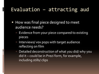 Evaluation – attracting aud 
 How was final piece designed to meet 
audience needs? 
 Evidence from your piece compared to existing 
pieces 
 Interviews/ vox pops with target audience 
reflecting on film 
 Detailed deconstruction of what you did/ why you 
did it – could be in Prezi form, for example, 
including stills/ clips 
 