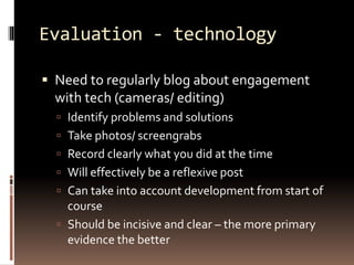 Evaluation - technology 
 Need to regularly blog about engagement 
with tech (cameras/ editing) 
 Identify problems and solutions 
 Take photos/ screengrabs 
 Record clearly what you did at the time 
 Will effectively be a reflexive post 
 Can take into account development from start of 
course 
 Should be incisive and clear – the more primary 
evidence the better 
 