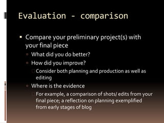 Evaluation - comparison 
 Compare your preliminary project(s) with 
your final piece 
 What did you do better? 
 How did you improve? 
 Consider both planning and production as well as 
editing 
 Where is the evidence 
 For example, a comparison of shots/ edits from your 
final piece; a reflection on planning exemplified 
from early stages of blog 
 