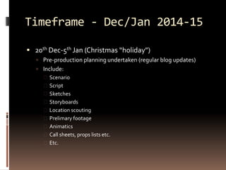 Timeframe - Dec/Jan 2014-15 
 20th Dec-5th Jan (Christmas “holiday”) 
 Pre-production planning undertaken (regular blog updates) 
 Include: 
 Scenario 
 Script 
 Sketches 
 Storyboards 
 Location scouting 
 Prelimary footage 
 Animatics 
 Call sheets, props lists etc. 
 Etc. 
 