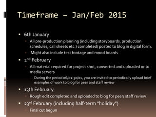 Timeframe – Jan/Feb 2015 
 6th January 
 All pre-production planning (including storyboards, production 
schedules, call sheets etc.) completed/ posted to blog in digital form. 
 Might also include test footage and mood boards 
 2nd February 
 All material required for project shot, converted and uploaded onto 
media servers 
 During the period 06/01-30/01, you are invited to periodically upload brief 
examples of work to blog for peer and staff review 
 13th February 
 Rough edit completed and uploaded to blog for peer/ staff review 
 23rd February (including half-term “holiday”) 
 Final cut begun 
 