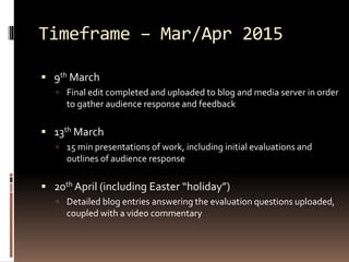 Timeframe – Mar/Apr 2015 
 9th March 
 Final edit completed and uploaded to blog and media server in order 
to gather audience response and feedback 
 13th March 
 15 min presentations of work, including initial evaluations and 
outlines of audience response 
 20th April (including Easter “holiday”) 
 Detailed blog entries answering the evaluation questions uploaded, 
coupled with a video commentary 
 