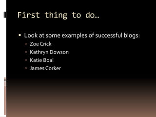 First thing to do… 
 Look at some examples of successful blogs: 
 Zoe Crick 
 Kathryn Dowson 
 Katie Boal 
 James Corker 
 