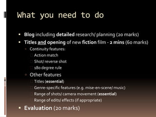 What you need to do 
 Blog including detailed research/ planning (20 marks) 
 Titles and opening of new fiction film - 2 mins (60 marks) 
 Continuity features: 
 Action match 
 Shot/ reverse shot 
 180 degree rule 
 Other features 
 Titles (essential) 
 Genre-specific features (e.g. mise-en-scene/ music) 
 Range of shots/ camera movement (essential) 
 Range of edits/ effects (if appropriate) 
 Evaluation (20 marks) 
 