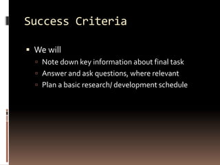Success Criteria 
 We will 
 Note down key information about final task 
 Answer and ask questions, where relevant 
 Plan a basic research/ development schedule 
 