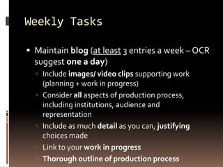 Weekly Tasks 
 Maintain blog (at least 3 entries a week –OCR 
suggest one a day) 
 Include images/ video clips supporting work 
(planning + work in progress) 
 Consider all aspects of production process, 
including institutions, audience and 
representation 
 Include as much detail as you can, justifying 
choices made 
 Link to your work in progress 
 Thorough outline of production process 
 