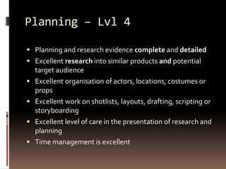 Planning – Lvl 4 
 Planning and research evidence complete and detailed 
 Excellent research into similar products and potential 
target audience 
 Excellent organisation of actors, locations, costumes or 
props 
 Excellent work on shotlists, layouts, drafting, scripting or 
storyboarding 
 Excellent level of care in the presentation of research and 
planning 
 Time management is excellent 
 